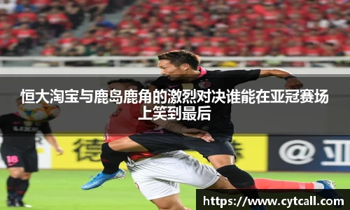 恒大淘宝与鹿岛鹿角的激烈对决谁能在亚冠赛场上笑到最后